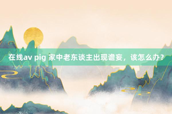 在线av pig 家中老东谈主出现谵妄，该怎么办？