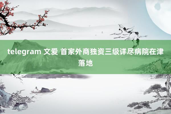 telegram 文爱 首家外商独资三级详尽病院在津落地