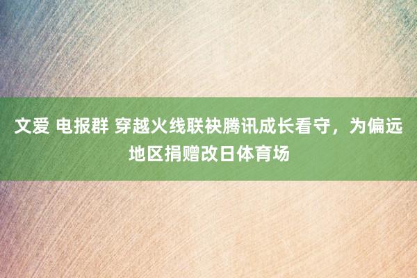 文爱 电报群 穿越火线联袂腾讯成长看守，为偏远地区捐赠改日体育场