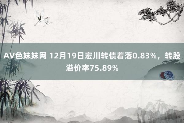 AV色妹妹网 12月19日宏川转债着落0.83%，转股溢价率75.89%