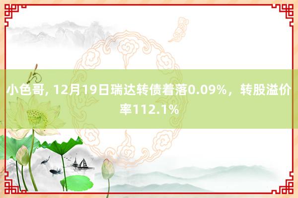 小色哥， 12月19日瑞达转债着落0.09%，转股溢价率112.1%