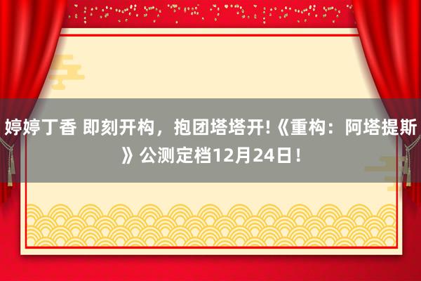 婷婷丁香 即刻开构，抱团塔塔开!《重构：阿塔提斯》公测定档12月24日！