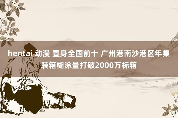 hentai 动漫 置身全国前十 广州港南沙港区年集装箱糊涂量打破2000万标箱