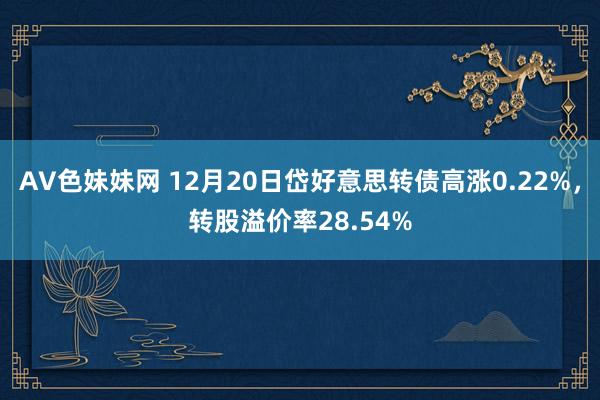 AV色妹妹网 12月20日岱好意思转债高涨0.22%，转股溢价率28.54%