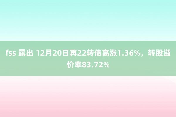 fss 露出 12月20日再22转债高涨1.36%，转股溢价率83.72%