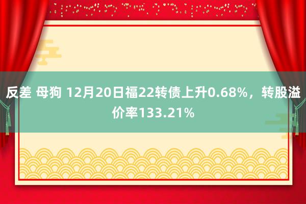 反差 母狗 12月20日福22转债上升0.68%，转股溢价率133.21%