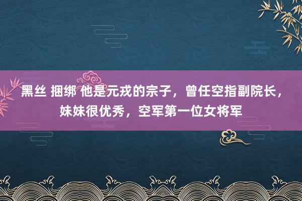 黑丝 捆绑 他是元戎的宗子，曾任空指副院长，妹妹很优秀，空军第一位女将军