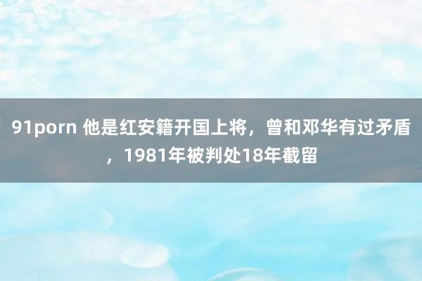 91porn 他是红安籍开国上将，曾和邓华有过矛盾，1981年被判处18年截留