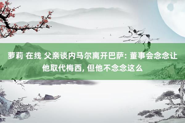 萝莉 在线 父亲谈内马尔离开巴萨: 董事会念念让他取代梅西， 但他不念念这么