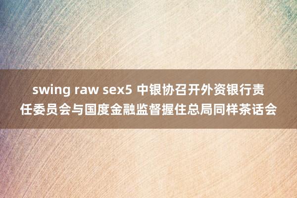 swing raw sex5 中银协召开外资银行责任委员会与国度金融监督握住总局同样茶话会