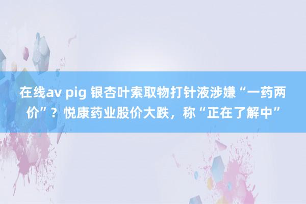 在线av pig 银杏叶索取物打针液涉嫌“一药两价”？悦康药业股价大跌，称“正在了解中”