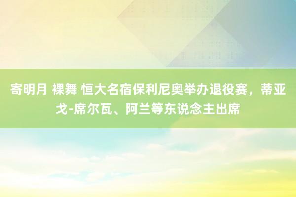 寄明月 裸舞 恒大名宿保利尼奥举办退役赛，蒂亚戈-席尔瓦、阿兰等东说念主出席