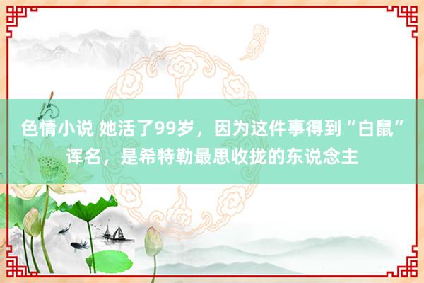 色情小说 她活了99岁，因为这件事得到“白鼠”诨名，是希特勒最思收拢的东说念主