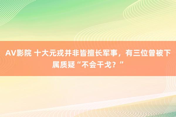 AV影院 十大元戎并非皆擅长军事，有三位曾被下属质疑“不会干戈？”