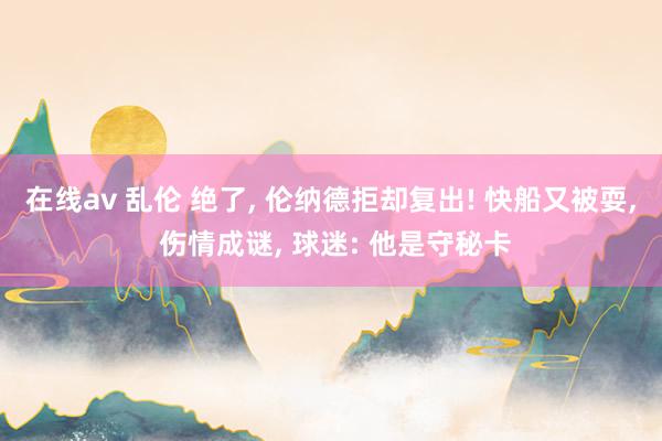 在线av 乱伦 绝了， 伦纳德拒却复出! 快船又被耍， 伤情成谜， 球迷: 他是守秘卡