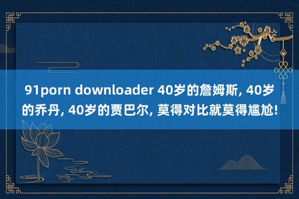 91porn downloader 40岁的詹姆斯， 40岁的乔丹， 40岁的贾巴尔， 莫得对比就莫得尴尬!