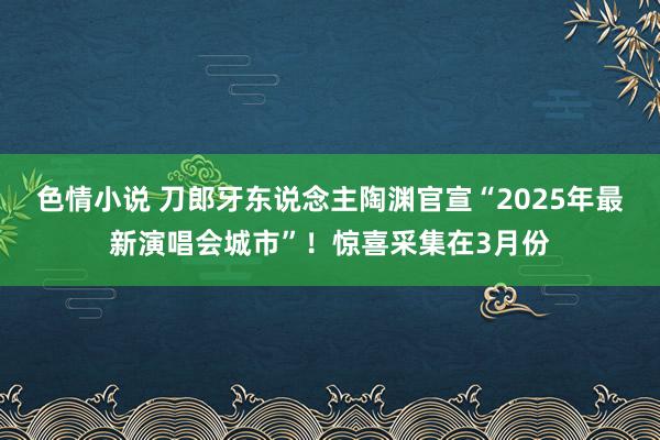 色情小说 刀郎牙东说念主陶渊官宣“2025年最新演唱会城市”！惊喜采集在3月份