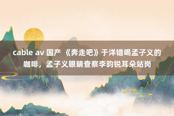 cable av 国产 《奔走吧》于洋错喝孟子义的咖啡，孟子义眼睛查察李昀锐耳朵站岗