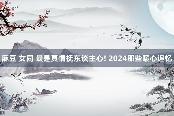 麻豆 女同 最是真情抚东谈主心! 2024那些暖心追忆