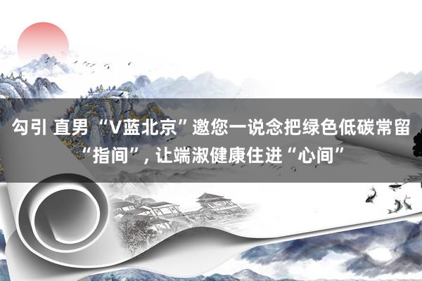 勾引 直男 “V蓝北京”邀您一说念把绿色低碳常留“指间”， 让端淑健康住进“心间”