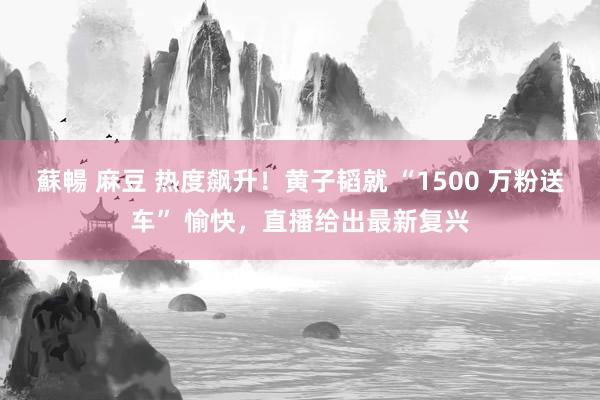 蘇暢 麻豆 热度飙升！黄子韬就 “1500 万粉送车” 愉快，直播给出最新复兴