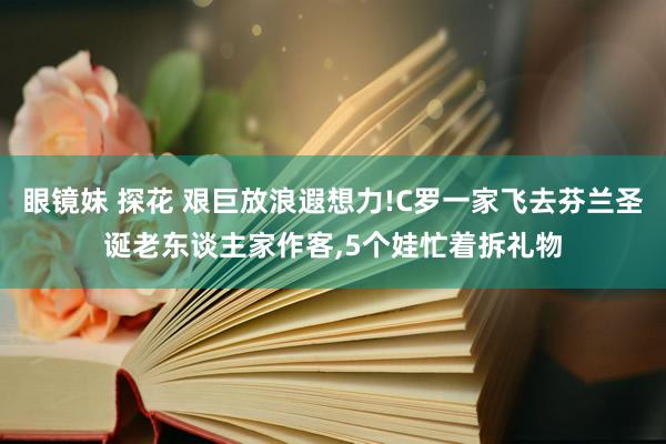 眼镜妹 探花 艰巨放浪遐想力!C罗一家飞去芬兰圣诞老东谈主家作客，5个娃忙着拆礼物