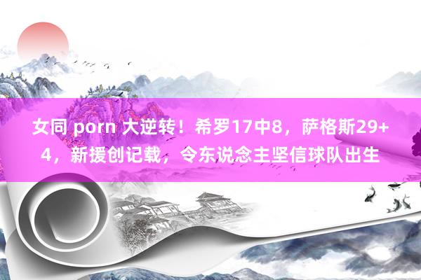 女同 porn 大逆转！希罗17中8，萨格斯29+4，新援创记载，令东说念主坚信球队出生