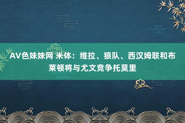 AV色妹妹网 米体：维拉、狼队、西汉姆联和布莱顿将与尤文竞争托莫里