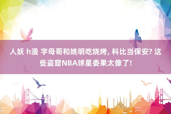 人妖 h漫 字母哥和姚明吃烧烤， 科比当保安? 这些盗窟NBA球星委果太像了!