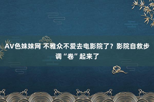 AV色妹妹网 不雅众不爱去电影院了？影院自救步调“卷”起来了