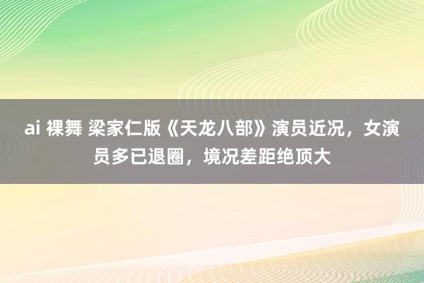 ai 裸舞 梁家仁版《天龙八部》演员近况，女演员多已退圈，境况差距绝顶大