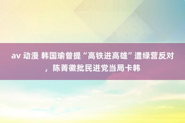 av 动漫 韩国瑜曾提“高铁进高雄”遭绿营反对，陈菁徽批民进党当局卡韩