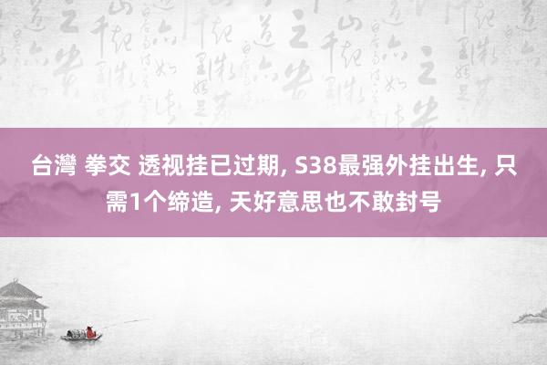 台灣 拳交 透视挂已过期， S38最强外挂出生， 只需1个缔造， 天好意思也不敢封号