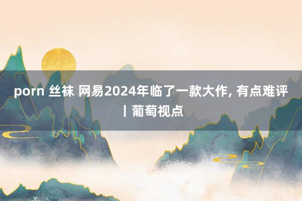 porn 丝袜 网易2024年临了一款大作， 有点难评丨葡萄视点