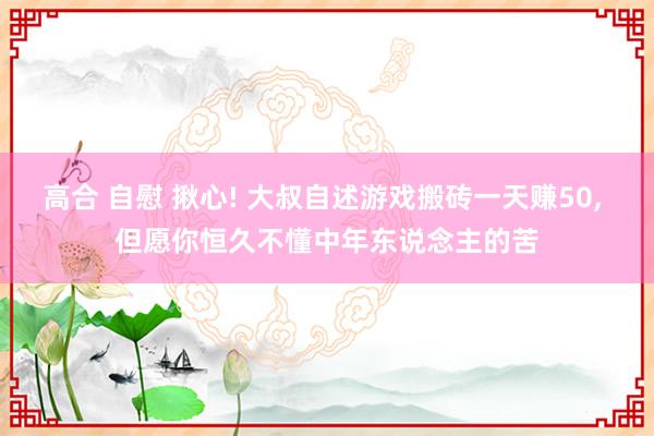 高合 自慰 揪心! 大叔自述游戏搬砖一天赚50， 但愿你恒久不懂中年东说念主的苦