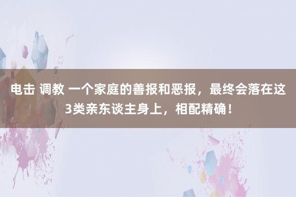 电击 调教 一个家庭的善报和恶报，最终会落在这3类亲东谈主身上，相配精确！