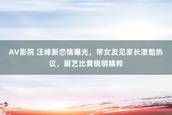 AV影院 汪峰新恋情曝光，带女友见家长激勉热议，厨艺比黄晓明精粹