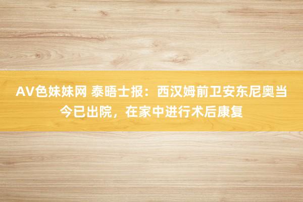 AV色妹妹网 泰晤士报：西汉姆前卫安东尼奥当今已出院，在家中进行术后康复