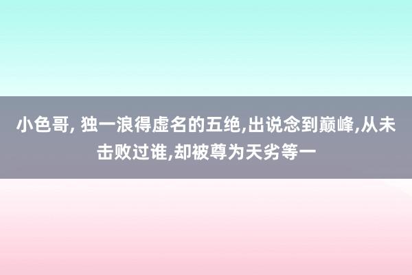 小色哥， 独一浪得虚名的五绝，出说念到巅峰，从未击败过谁，却被尊为天劣等一