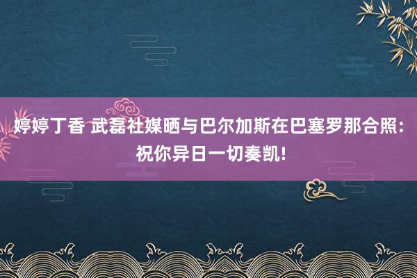 婷婷丁香 武磊社媒晒与巴尔加斯在巴塞罗那合照: 祝你异日一切奏凯!