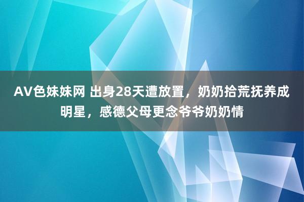 AV色妹妹网 出身28天遭放置，奶奶拾荒抚养成明星，感德父母更念爷爷奶奶情