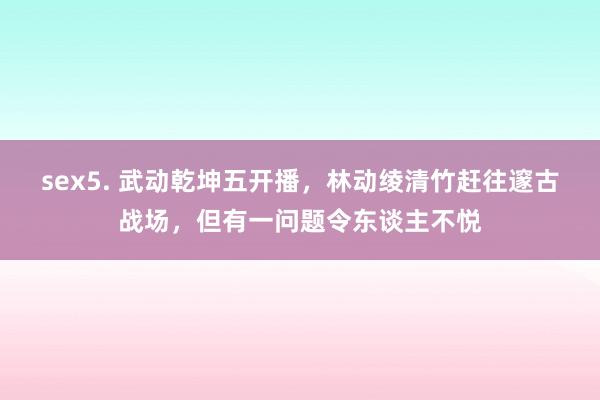 sex5. 武动乾坤五开播，林动绫清竹赶往邃古战场，但有一问题令东谈主不悦