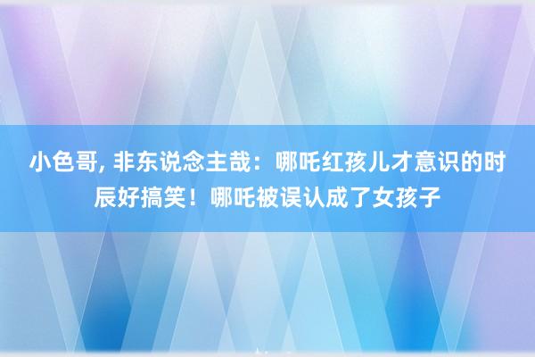 小色哥， 非东说念主哉：哪吒红孩儿才意识的时辰好搞笑！哪吒被误认成了女孩子