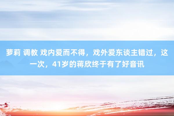 萝莉 调教 戏内爱而不得，戏外爱东谈主错过，这一次，41岁的蒋欣终于有了好音讯