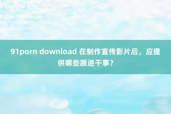 91porn download 在制作宣传影片后，应提供哪些跟进干事？