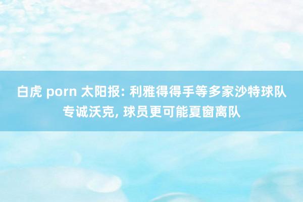 白虎 porn 太阳报: 利雅得得手等多家沙特球队专诚沃克， 球员更可能夏窗离队