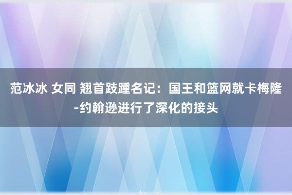 范冰冰 女同 翘首跂踵名记：国王和篮网就卡梅隆-约翰逊进行了深化的接头