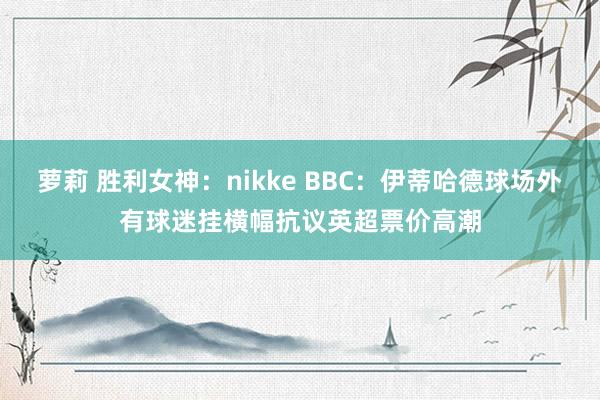 萝莉 胜利女神：nikke BBC：伊蒂哈德球场外有球迷挂横幅抗议英超票价高潮