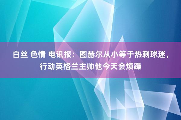 白丝 色情 电讯报：图赫尔从小等于热刺球迷，行动英格兰主帅他今天会烦躁