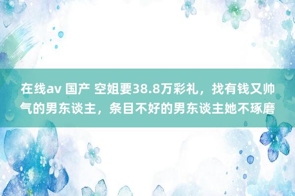 在线av 国产 空姐要38.8万彩礼，找有钱又帅气的男东谈主，条目不好的男东谈主她不琢磨